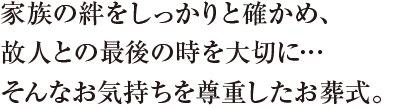 家族の絆をしっかりと確かめ、故人との最後の時を大切に…そんなお気持ちを尊重したお葬式。