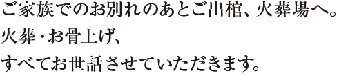 ご家族でのお別れのあとご出棺、火葬場へ。火葬、お骨上げ、すべてお世話させていただきます。