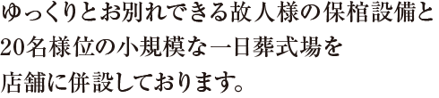 ゆっくりとお別れできる故人様の保棺設備と20名様位の小規模な一日葬式場を店舗に併設しております。