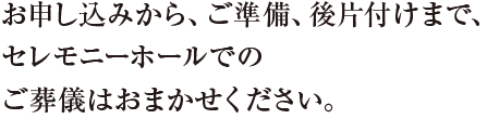 お申込みから、ご準備、後片付けまで、セレモニーホールでのご葬儀はおまかせください。